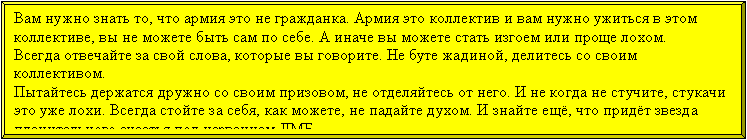 Багетная рамка: Вам нужно знать то, что армия это не гражданка. Армия это коллектив и вам нужно ужиться в этом коллективе, вы не можете быть сам по себе. А иначе вы можете стать изгоем или проще лохом.
Всегда отвечайте за свой слова, которые вы говорите. Не буте жадиной, делитесь со своим коллективом. 
Пытайтесь держатся дружно со своим призовом, не отделяйтесь от него. И не когда не стучите, стукачи
это уже лохи. Всегда стойте за себя, как можете, не падайте духом. И знайте ещё, что придёт звезда пленительного счастья под названием ДМБ.  
